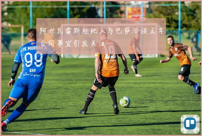阿尔瓦雷斯经纪人与巴萨洽谈五年合同事宜引发关注