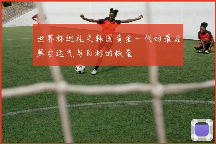 世界杯巡礼之韩国黄金一代的最后舞台运气与目标的较量