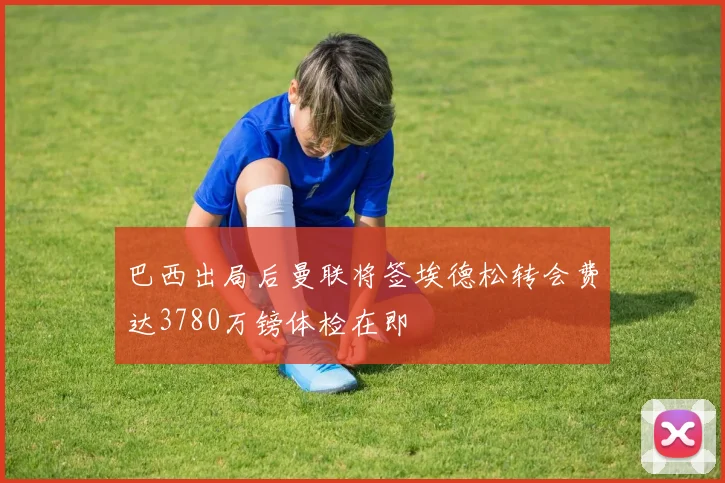 巴西出局后曼联将签埃德松转会费达3780万镑体检在即