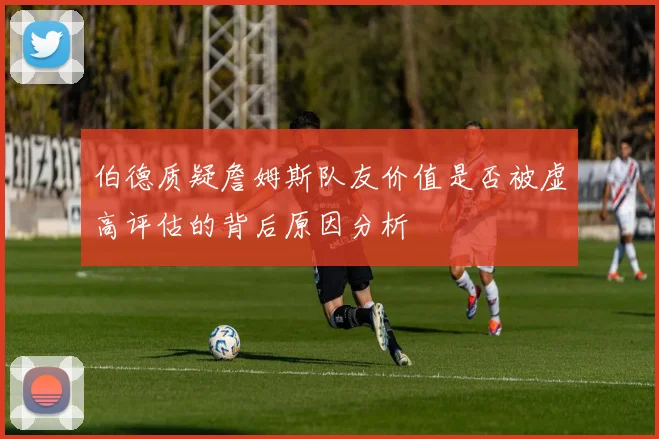 伯德质疑詹姆斯队友价值是否被虚高评估的背后原因分析