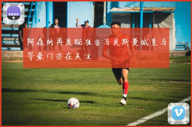 阿森纳再度瞄准吉马良斯曼城皇马等豪门亦在关注