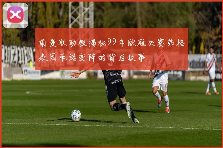 前曼联助教揭秘99年欧冠决赛弗格森因承诺变阵的背后故事