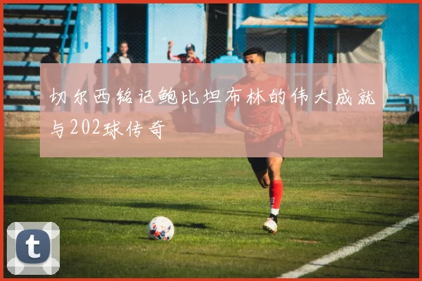 切尔西铭记鲍比坦布林的伟大成就与202球传奇
