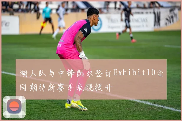 湖人队与中锋凯尔签订Exhibit10合同期待新赛季表现提升