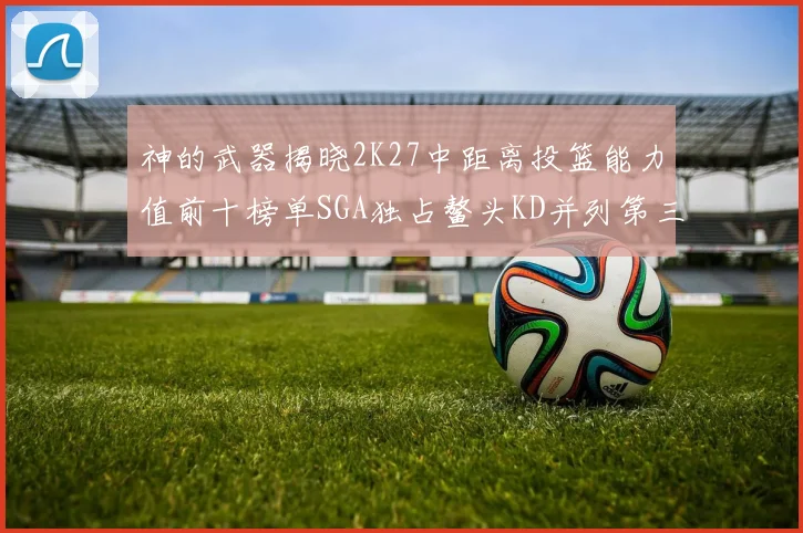 神的武器揭晓2K27中距离投篮能力值前十榜单SGA独占鳌头KD并列第三位