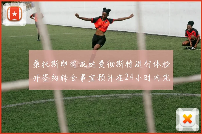 桑托斯即将抵达曼彻斯特进行体检并签约转会事宜预计在24小时内完成
