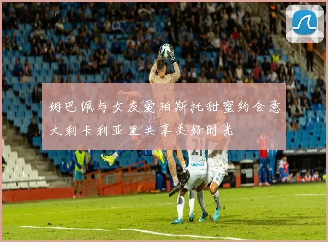 姆巴佩与女友爱珀斯托甜蜜约会意大利卡利亚里共享美好时光