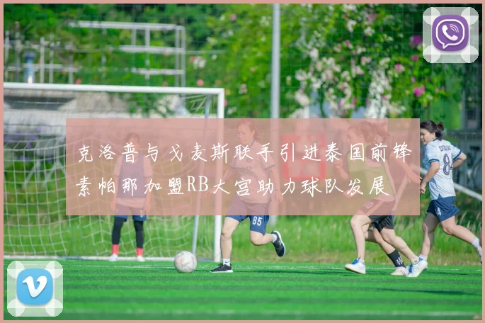 克洛普与戈麦斯联手引进泰国前锋素帕那加盟RB大宫助力球队发展