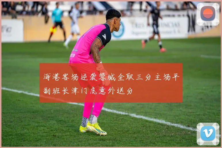 海港客场逆袭蓉城全取三分主场平副班长津门虎意外送分
