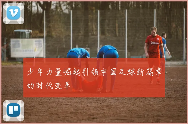 少年力量崛起引领中国足球新篇章的时代变革