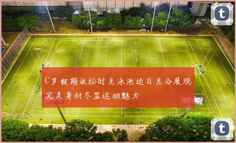 C罗假期放松时光泳池边日光浴展现完美身材尽显运动魅力