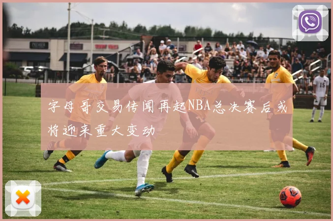 字母哥交易传闻再起NBA总决赛后或将迎来重大变动