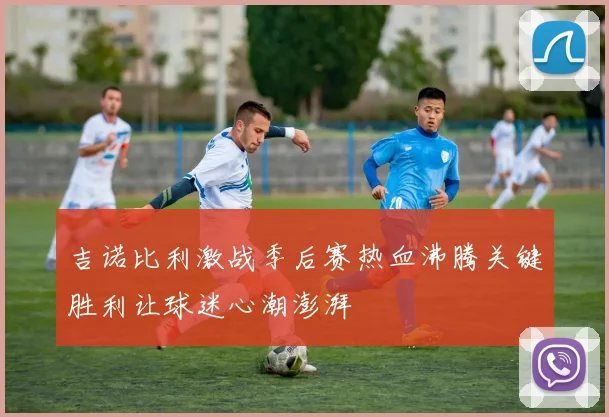吉诺比利激战季后赛热血沸腾关键胜利让球迷心潮澎湃