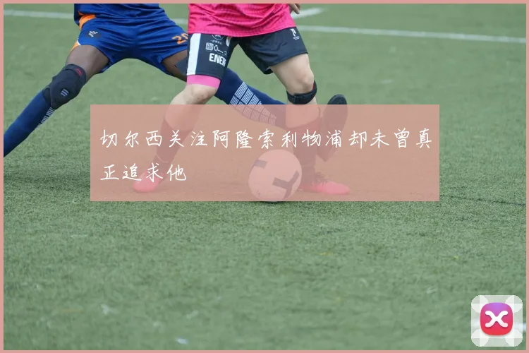 切尔西关注阿隆索利物浦却未曾真正追求他