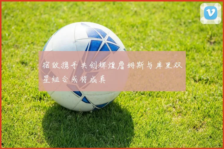 宿敌携手共创辉煌詹姆斯与库里双星组合或将成真