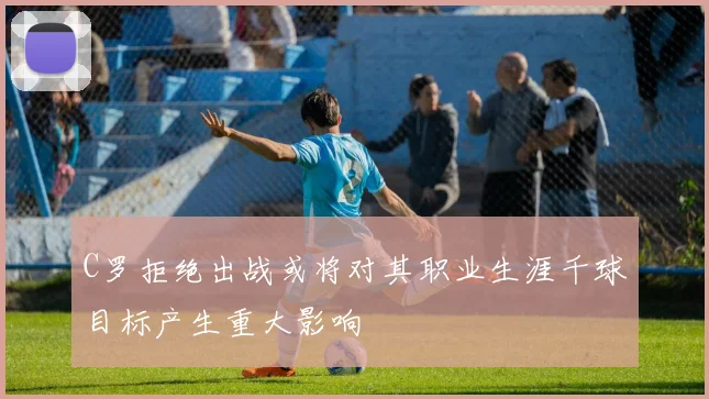 C罗拒绝出战或将对其职业生涯千球目标产生重大影响