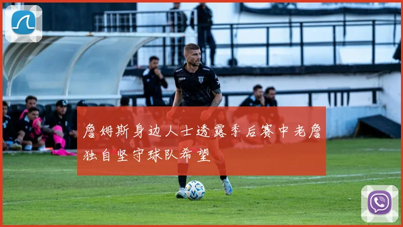 詹姆斯身边人士透露季后赛中老詹独自坚守球队希望