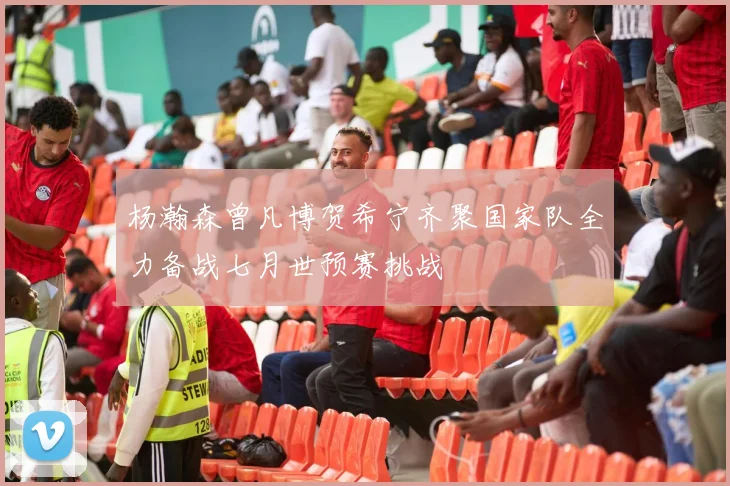 杨瀚森曾凡博贺希宁齐聚国家队全力备战七月世预赛挑战