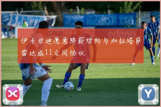 伊卡尔迪愿意降薪续约与加拉塔萨雷达成11合同协议