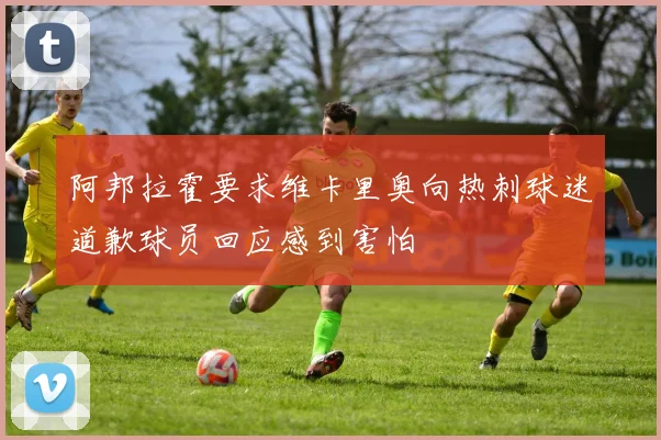 阿邦拉霍要求维卡里奥向热刺球迷道歉球员回应感到害怕