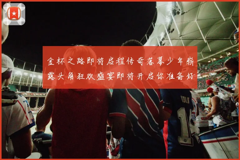 金杯之路即将启程传奇落幕少年崭露头角狂欢盛宴即将开启你准备好了吗