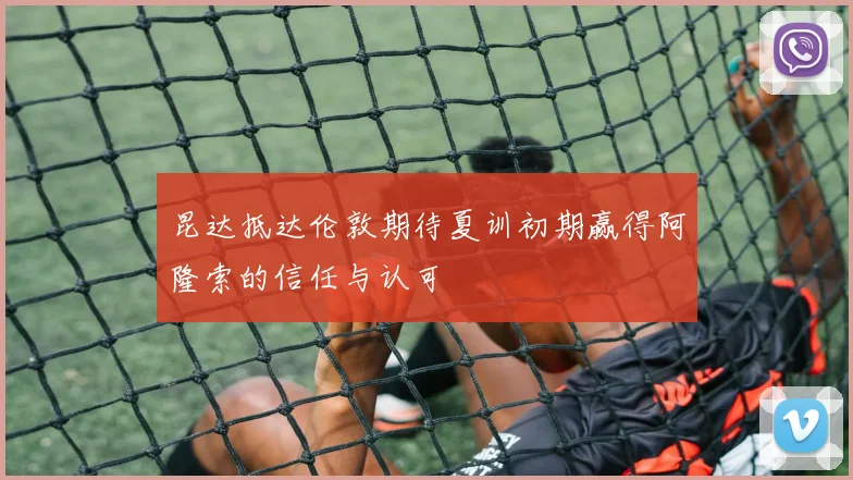 昆达抵达伦敦期待夏训初期赢得阿隆索的信任与认可