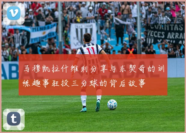 马穆凯拉什维利分享与东契奇的训练趣事狂投三分球的背后故事