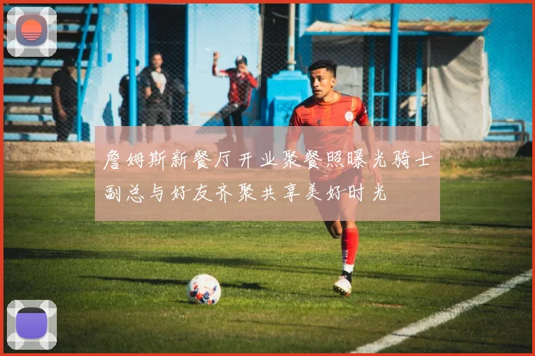 詹姆斯新餐厅开业聚餐照曝光骑士副总与好友齐聚共享美好时光