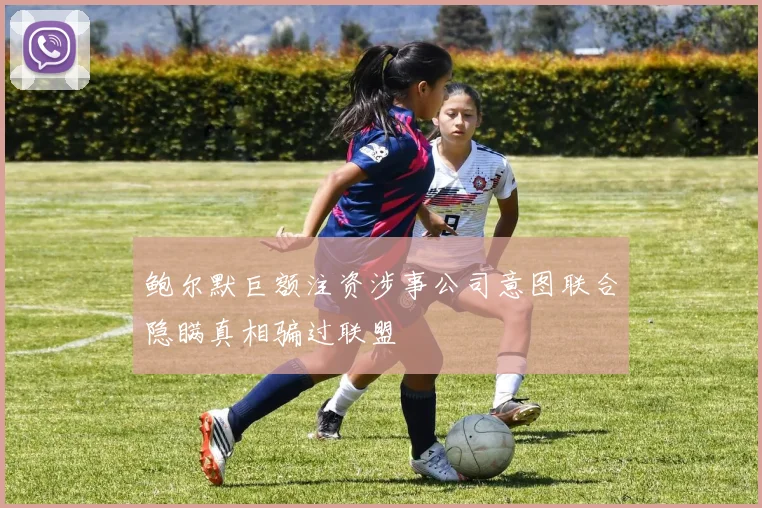 鲍尔默巨额注资涉事公司意图联合隐瞒真相骗过联盟